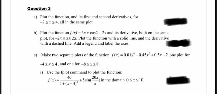 Question 3
a) Plot the function, and its first and second derivatives, for
-2<x<4, all in the same plot
b) Plot the function f (x) = 3x x cos2 – 2x and its derivative, both on the same
plot, for -2n < xs 2n. Plot the function with a solid line, and the derivative
with a dashed line. Add a legend and label the axes.
c) Make two separate plots of the function f(x)=0.01x* -0.45x² +0.5x - 2 one plot for
-4sxs4, and one for -8<x<8
i) Use the fplot command to plot the function:
f(x) =:
1+(x-4)²
40
+5 sin(-
20x
) in the domain 0<xs10
