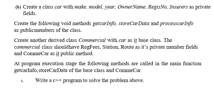 (b) Create a class car with make, model, year, OwnerName, RegisNo, Insurers as private
fields.
Create the following void methods getcarInfo, storeCarData and processcarInfo
as publicmembers of the class.
Create another derived class Commercial with car as it base class. The
commercial class shouldhave RegFees, Station, Route as it's private member fields
and CommeCar as it public method.
At program execution stage the following methods are called in the main function
getcarInfo, storeCarData of the base class and CommeCar
i.
Write a c++ program to solve the problem above.
