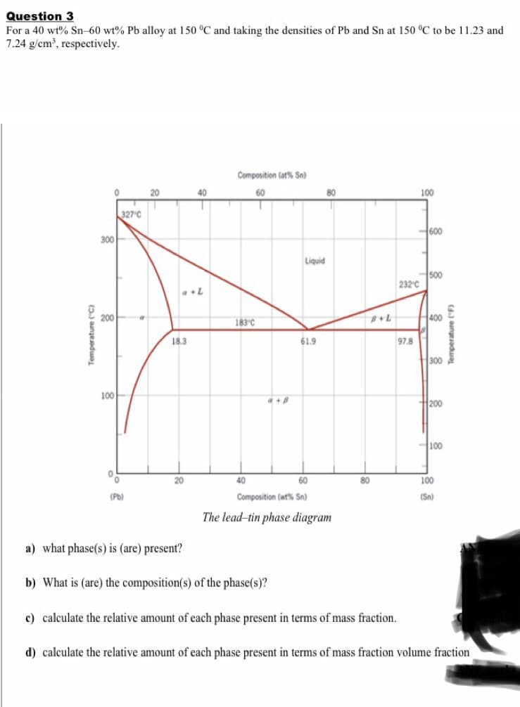 Question 3
For a 40 wt% Sn–60 wt% Pb alloy at 150 °C and taking the densities of Pb and Sn at 150 °C to be 11.23 and
7.24 g/cm, respectively.
Composition (at% Sn)
20
40
60
80
100
327 C
600
300
Liquid
500
232°C
200
183°C
400
18.3
61.9
97.8
300
100
a +8
H200
H100
20
40
60
80
100
(Pb)
Composition (wt% Sn)
(Sn)
The lead-tin phase diagram
a) what phase(s) is (are) present?
b) What is (are) the composition(s) of the phase(s)?
c) calculate the relative amount of each phase present in terms of mass fraction.
d) calculate the relative amount of each phase present in terms of mass fraction volume fraction
Temperature ("C)
(4) aungesadwaL
