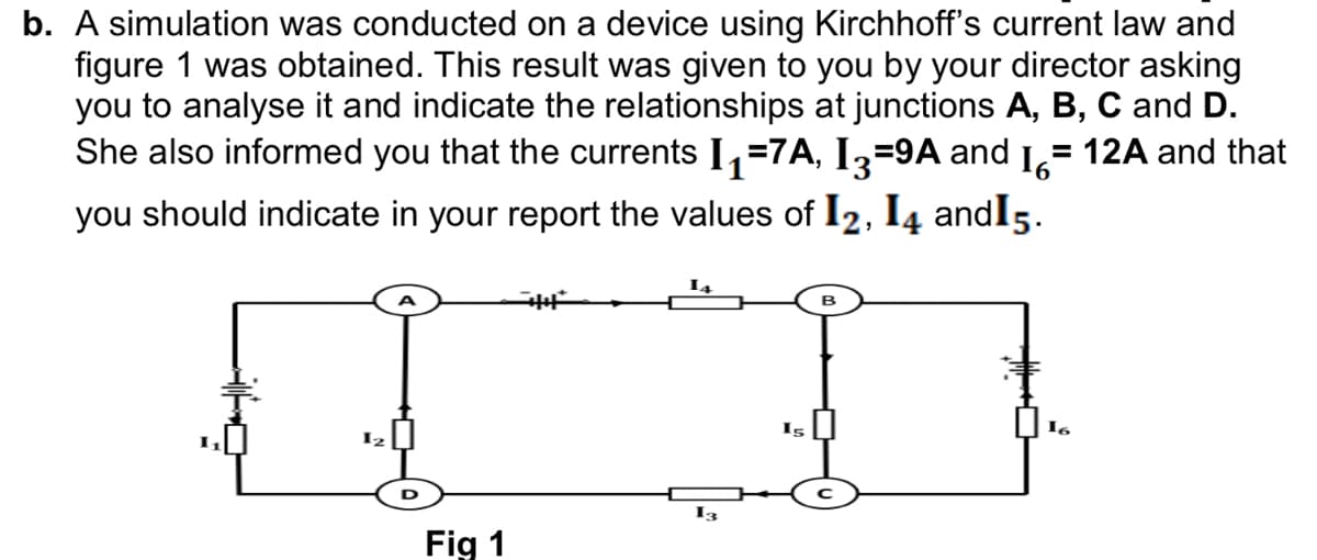 b. A simulation was conducted on a device using Kirchhoff's current law and
figure 1 was obtained. This result was given to you by your director asking
you to analyse it and indicate the relationships at junctions A, B, C and D.
She also informed you that the currents I,=7A, Iz=9A and 1,= 12A and that
you should indicate in your report the values of I2, I4 andI5.
I2
I3
Fig 1
