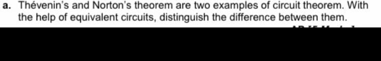 a. Thévenin's and Norton's theorem are two examples of circuit theorem. With
the help of equivalent circuits, distinguish the difference between them.
