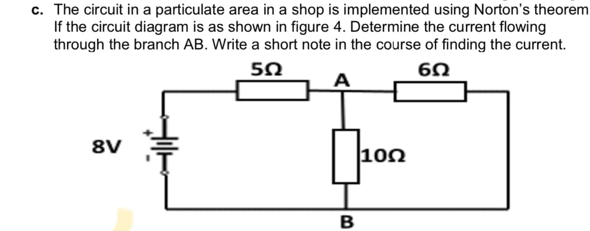 c. The circuit in a particulate area in a shop is implemented using Norton's theorem
If the circuit diagram is as shown in figure 4. Determine the current flowing
through the branch AB. Write a short note in the course of finding the current.
50
8V
|10Ω
B
