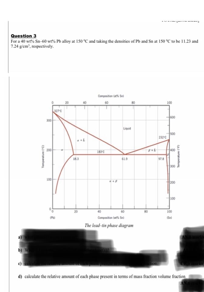 Question 3
For a 40 wt% Sn-60 wt% Pb alloy at 150 °C and taking the densities of Pb and Sn at 150 °C to be 11.23 and
7.24 g/cm?, respectively.
Composition Cats Sn)
20
60
100
327C
600
300
Liquid
500
232'C
200
400
183°C
18.3
61.9
97.8
300
100
200
100
60
80
100
(Pb)
Composition (wt% Sn)
(Sn)
The lead-tin phase diagram
a)
AN6 marks
b) W
c) calculate
raction.
CROmarks
d) calculate the relative amount of each phase present in terms of mass fraction volume fraction
Temperature ("C)
Temperature (F)
