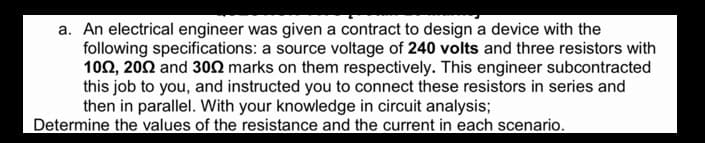 a. An electrical engineer was given a contract to design a device with the
following specifications: a source voltage of 240 volts and three resistors with
102, 202 and 302 marks on them respectively. This engineer subcontracted
this job to you, and instructed you to connect these resistors in series and
then in parallel. With your knowledge in circuit analysis;
Determine the values of the resistance and the current in each scenario.
