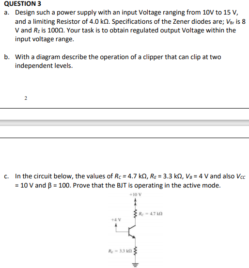 QUESTION 3
a. Design such a power supply with an input Voltage ranging from 10V to 15 V,
and a limiting Resistor of 4.0 kn. Specifications of the Zener diodes are; Var is 8
V and Rz is 1000. Your task is to obtain regulated output Voltage within the
input voltage range.
b. With a diagram describe the operation of a clipper that can clip at two
independent levels.
c. In the circuit below, the values of Rc = 4.7 kN, RE = 3.3 kN, Vs = 4 V and also Vcc
= 10 V and B = 100. Prove that the BJT is operating in the active mode.
+10 V
Re- 4.7 k
+4 V
R-3.3 kn
