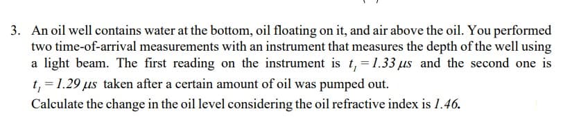 3. An oil well contains water at the bottom, oil floating on it, and air above the oil. You performed
two time-of-arrival measurements with an instrument that measures the depth of the well using
a light beam. The first reading on the instrument is t₁ = 1.33 us and the second one is
t₁ = 1.29 us taken after a certain amount of oil was pumped out.
Calculate the change in the oil level considering the oil refractive index is 1.46.