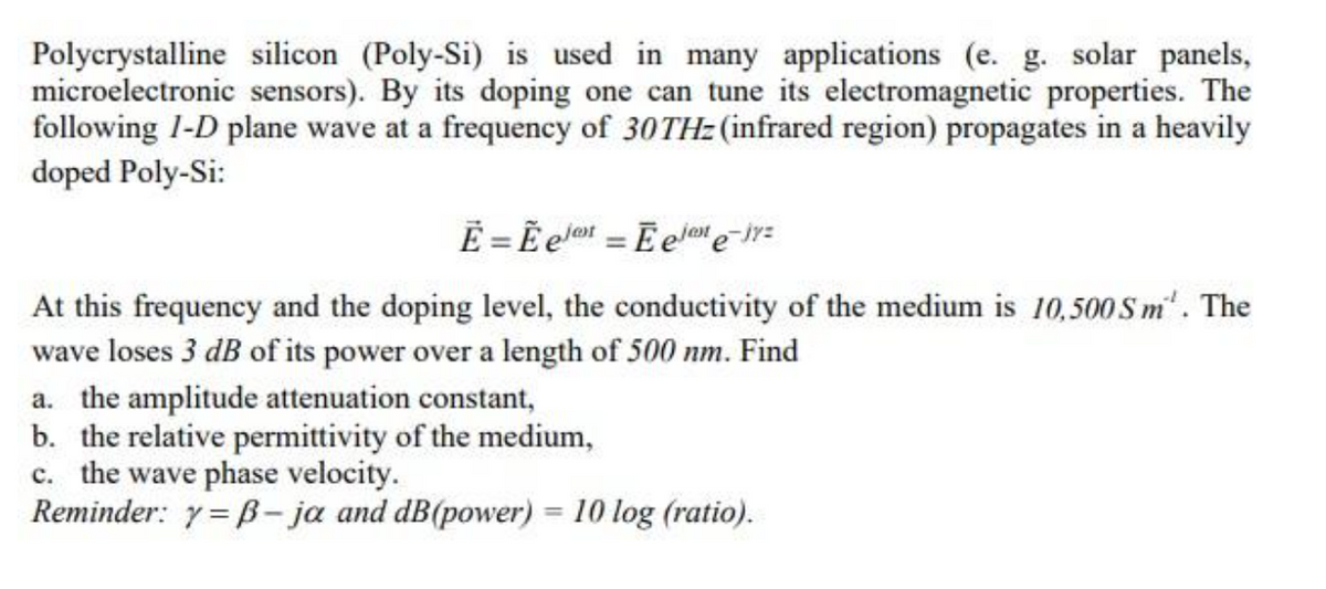 Polycrystalline silicon (Poly-Si) is used in many applications (e. g. solar panels,
microelectronic sensors). By its doping one can tune its electromagnetic properties. The
following 1-D plane wave at a frequency of 30THz (infrared region) propagates in a heavily
doped Poly-Si:
E = Eet Eelne-jy=
At this frequency and the doping level, the conductivity of the medium is 10,500 Sm'. The
wave loses 3 dB of its power over a length of 500 nm. Find
a. the amplitude attenuation constant,
b. the relative permittivity of the medium,
c. the wave phase velocity.
Reminder: y=B- ja and dB(power) = 10 log (ratio).