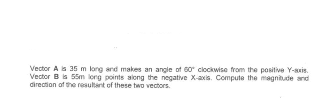 Vector A is 35 m long and makes an angle of 60° clockwise from the positive Y-axis.
Vector B is 55m long points along the negative X-axis. Compute the magnitude and
direction of the resultant of these two vectors.
