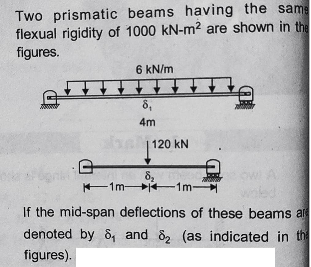 Two prismatic beams having the same
flexual rigidity of 1000 kN-m2 are shown in the
figures.
6 kN/m
8,
4m
120 kN
82
1mK 1m
ed
If the mid-span deflections of these beams are
denoted by 8, and 82 (as indicated in the
figures).
