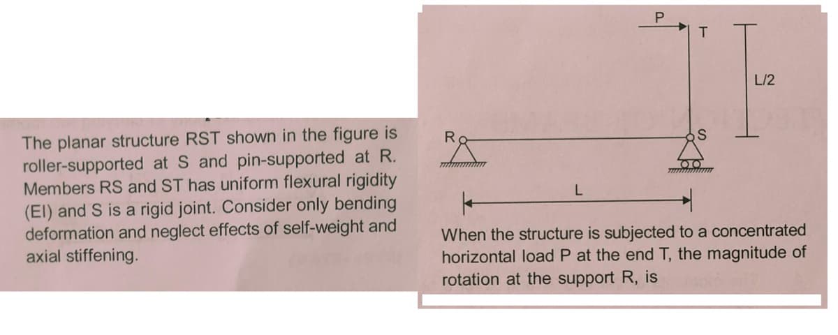 L/2
The planar structure RST shown in the figure is
roller-supported at S and pin-supported at R.
Members RS and ST has uniform flexural rigidity
(El) and S is a rigid joint. Consider only bending
deformation and neglect effects of self-weight and
axial stiffening.
R.
When the structure is subjected to a concentrated
horizontal load P at the end T, the magnitude of
rotation at the support R, is
