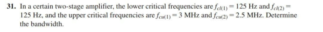 31. In a certain two-stage amplifier, the lower critical frequencies are fe(1) = 125 Hz and feu2) =
125 Hz, and the upper critical frequencies are fcu(1)= 3 MHz and fcu(2) = 2.5 MHz. Determine
the bandwidth.
