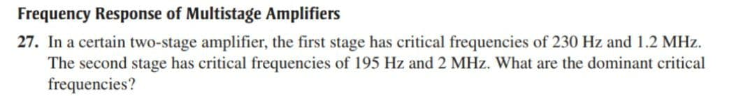 Frequency Response of Multistage Amplifiers
27. In a certain two-stage amplifier, the first stage has critical frequencies of 230 Hz and 1.2 MHz.
The second stage has critical frequencies of 195 Hz and 2 MHz. What are the dominant critical
frequencies?
