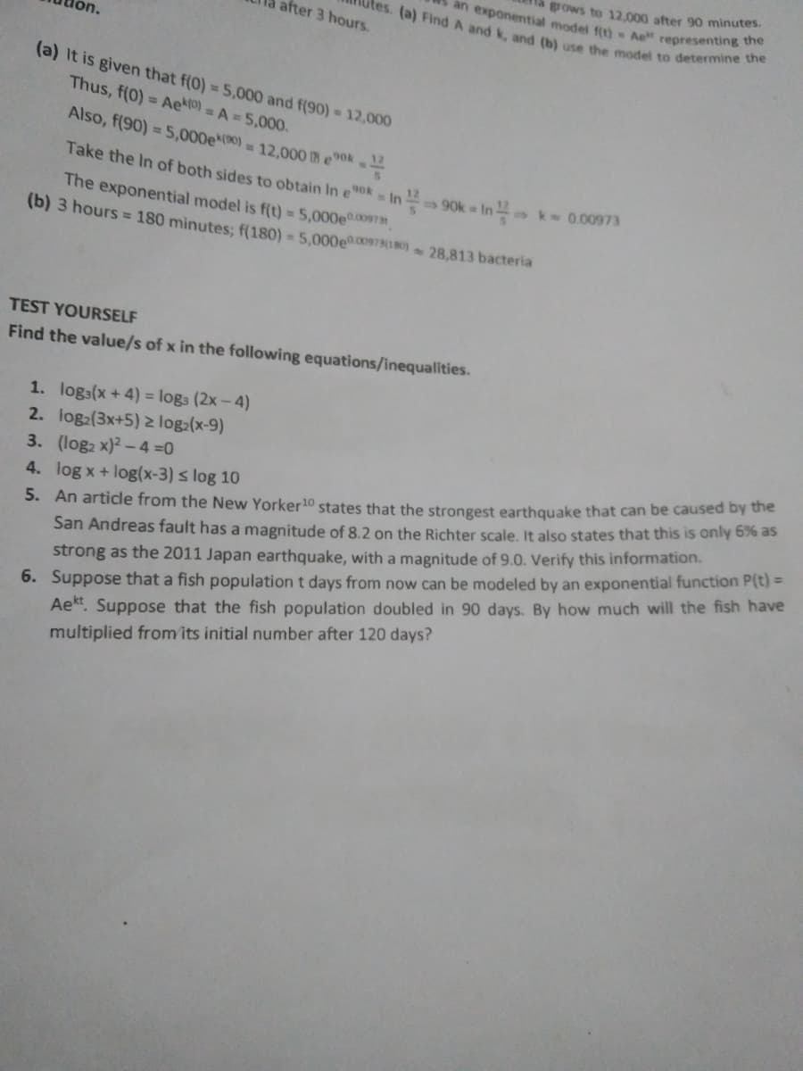 grows to 12.000 after 90 minutes.
an exponential model fit) A representing the
after 3 hours.
on.
tes. (a) Find A and k, and (b) use the model to determine the
(a) It is given that f(0) = 5.000 and f(90) 12,000
Thus, f(0) = Ae) = A =5,000.
Also, f(90) = 5,000e(0) 12,000 Ih e0k
Take the In of both sides to obtain In eok In 90k = In k 0.00973
The exponential model is f(t) = 5,000e00973",
(b) 3 hours = 180 minutes: f(180) = 5,000e0.00978(180) 28,813 bacteria
TEST YOURSELF
Find the value/s of x in the following equations/inequalities.
1. logs(x + 4) = logs (2x-4)
2. log2(3x+5) 2 log:(x-9)
3. (log2 x)² - 4 0
4. log x+ log(x-3) s log 10
San Andreas fault has a magnitude of 8.2 on the Richter scale, It also states that this is only 6% as
strong as the 2011 Japan earthquake, with a magnitude of 9.0. Verify this information.
6. Suppose that a fish population t days from now can be modeled by an exponential function P(t) =
Ae. Suppose that the fish population doubled in 90 days. By how much will the fish have
multiplied from its initial number after 120 days?
5. An article from the New Yorker 10 states that the strongest earthquake that can be caused by the
