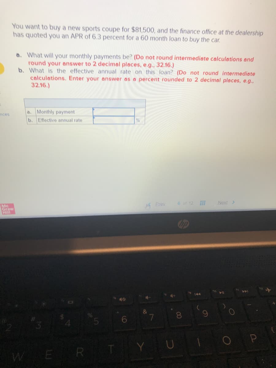 You want to buy a new sports coupe for $81,500, and the finance office at the dealership
has quoted you an APR of 6.3 percent for a 60 month loan to buy the car.
a. What will your monthly payments be? (Do not round intermediate calculations and
round your answer to 2 decimal places, e.g., 32.16.)
b. What is the effective annual rate on this loan? (Do not round intermediate
calculations. Enter your answer as a percent rounded to 2 decimal places, e.g.,
32.16.)
a. Monthly payment
nces
b. Effective annual rate
Mc
Graw
Hin
Prey
6 of 12
Next >
144
40
8.
Y U
OP
WER
CO
