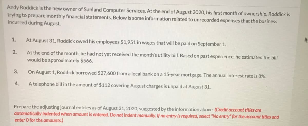 Andy Roddick is the new owner of Sunland Computer Services. At the end of August 2020, his first month of ownership, Roddick is
trying to prepare monthly financial statements. Below is some information related to unrecorded expenses that the business
incurred during August.
1.
At August 31, Roddick owed his employees $1,951 in wages that will be paid on September 1.
2.
At the end of the month, he had not yet received the month's utility bill. Based on past experience, he estimated the bill
would be approximately $566.
3.
On August 1, Roddick borrowed $27,600 from a local bank on a 15-year mortgage. The annual interest rate is 8%.
4.
A telephone bill in the amount of $112 covering August charges is unpaid at August 31.
Prepare the adjusting journal entries as of August 31, 2020, suggested by the information above. (Credit account titles are
automatically indented when amount is entered. Do not indent manually. If no entry is required, select "No entry" for the account titles and
enter O for the amounts.)
