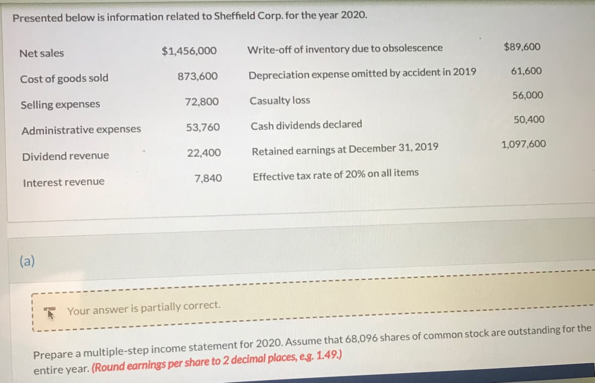 ### Sheffield Corp. Financial Information for the Year 2020

Presented below is information related to Sheffield Corp. for the year 2020.

#### Revenues:
- **Net Sales:** $1,456,000
- **Dividend Revenue:** $22,400
- **Interest Revenue:** $7,840

#### Expenses:
- **Cost of Goods Sold:** $873,600
- **Selling Expenses:** $72,800
- **Administrative Expenses:** $53,760
- **Write-off of Inventory Due to Obsolescence:** $89,600
- **Depreciation Expense Omitted by Accident in 2019:** $61,600
- **Casualty Loss:** $56,000

#### Other Financial Information:
- **Cash Dividends Declared:** $50,400
- **Retained Earnings at December 31, 2019:** $1,097,600
- **Effective Tax Rate:** 20% on all items

#### Instructions:
Prepare a multiple-step income statement for 2020. Assume that 68,096 shares of common stock are outstanding for the entire year. (Round earnings per share to 2 decimal places, e.g., 1.49.)

---

The alternative version with graphs and diagrams could contain illustrations of the financial statement layout or flow diagrams showing the hierarchy of the income statement's components, but those are not included in the text provided.