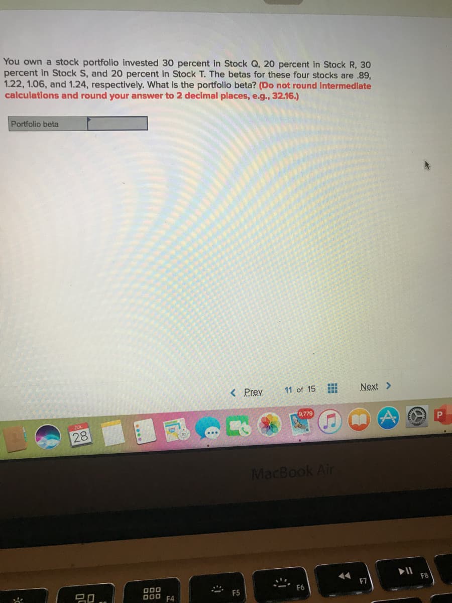 You own a stock portfolio invested 30 percent in Stock Q, 20 percent in Stock R, 30
percent in Stock S, and 20 percent in Stock T. The betas for these four stocks are .89,
1.22, 1.06, and 1.24, respectively. What is the portfolio beta? (Do not round Intermedlate
calculations and round your answer to 2 decimal places, e.g., 32.16.)
Portfolio beta
< Prey
11 of 15
Next >
9,779
28
MacBook Air
F8
F7
O00
D00 F4
F5
