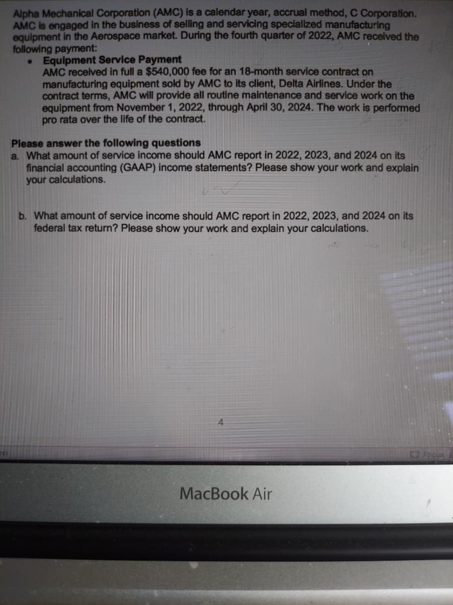 **Alpha Mechanical Corporation (AMC)** is a calendar year, accrual method, C Corporation. AMC is engaged in the business of selling and servicing specialized manufacturing equipment in the Aerospace market. During the fourth quarter of 2022, AMC received the following payment:

### Equipment Service Payment
AMC received in full a $540,000 fee for an 18-month service contract on manufacturing equipment sold by AMC to its client, Delta Airlines. Under the contract terms, AMC will provide all routine maintenance and service work on the equipment from November 1, 2022, through April 30, 2024. The work is performed pro rata over the life of the contract.

### Please answer the following questions
a. What amount of service income should AMC report in 2022, 2023, and 2024 on its financial accounting (GAAP) income statements? Please show your work and explain your calculations.

b. What amount of service income should AMC report in 2022, 2023, and 2024 on its federal tax return? Please show your work and explain your calculations.