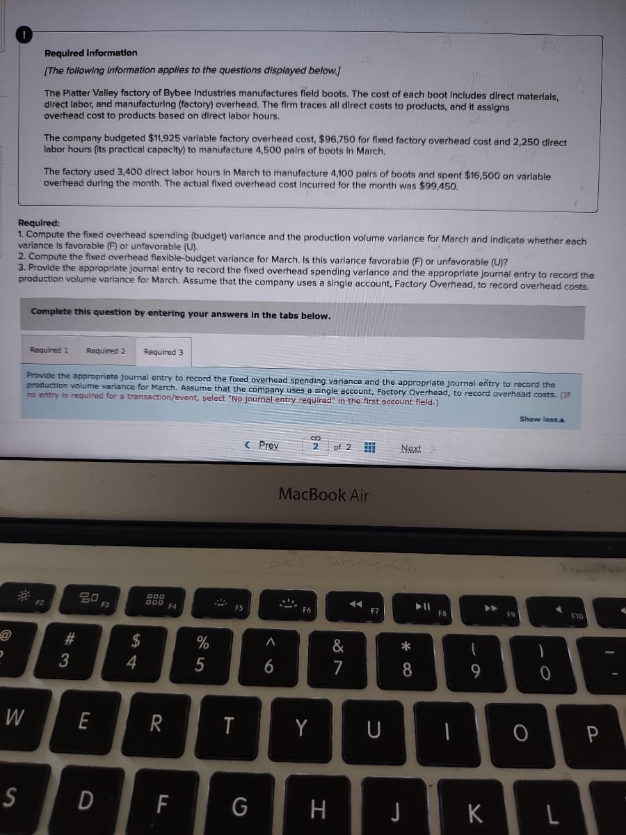 D
Required information
[The following information applies to the questions displayed below.]
The Platter Valley factory of Bybee Industries manufactures field boots. The cost of each boot Includes direct materials,
direct labor, and manufacturing (factory) overhead. The firm traces all direct costs to products, and it assigns
overhead cost to products based on direct labor hours.
The company budgeted $11,925 variable factory overhead cost, $96,750 for fixed factory overhead cost and 2,250 direct
labor hours (its practical capacity) to manufacture 4,500 pairs of boots in March.
W
The factory used 3,400 direct labor hours in March to manufacture 4,100 pairs of boots and spent $16,500 on variable
overhead during the month. The actual fixed overhead cost incurred for the month was $99,450.
Required:
1. Compute the fixed overhead spending (budget) variance and the production volume variance for March and indicate whether each
variance is favorable (F) or unfavorable (U).
2. Compute the fixed overhead flexible-budget variance for March. Is this variance favorable (F) or unfavorable (U)?
3. Provide the appropriate journal entry to record the fixed overhead spending variance and the appropriate journal entry to record the
production volume variance for March. Assume that the company uses a single account, Factory Overhead, to record overhead costs.
Complete this question by entering your answers in the tabs below.
Required 1
Provide the appropriate journal entry to record the fixed overhead spending variance and the appropriate journal entry to record the
production volume variance for March. Assume that the company uses a single account, Factory Overhead, to record overhead costs. (If
no entry is required for a transaction/event, select "No journal entry required" in the first account field.)
F2
Required 2 Required 3
#3
20
E
S D
F3
$
4
000
000
R
20
F4
F
%
5
2
< Prev
F5
T
6
2 of 2
MacBook Air
F6
Y
G H
&
7
F7
U
Next
*
8
J
F8
1
9
A
K
FS
Show less A
O
1
0
F10
P
✔
T