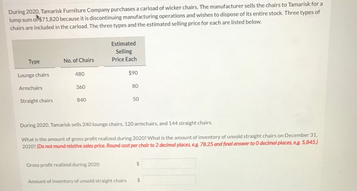 During 2020, Tamarisk Furniture Company purchases a carload of wicker chairs. The manufacturer sells the chairs to Tamarisk for a
lump sum or$71,820 because it is discontinuing manufacturing operations and wishes to dispose of its entire stock. Three types of
chairs are included in the carload. The three types and the estimated selling price for each are listed below.
Estimated
Selling
Туре
No. of Chairs
Price Each
Lounge chairs
480
$90
Armchairs
360
80
Straight chairs
840
50
During 2020, Tamarisk sells 240 lounge chairs, 120 armchairs, and 144 straight chairs.
What is the amount of gross profit realized during 2020? What is the amount of inventory of unsold straight chairs on December 31,
2020? (Do not round relative sales price. Round cost per chair to 2 decimal places, e.g. 78.25 and final answer to O decimal places, eg. 5,845.)
Gross profit realized during 2020
%24
Amount of inventory of unsold straight chairs
%24
