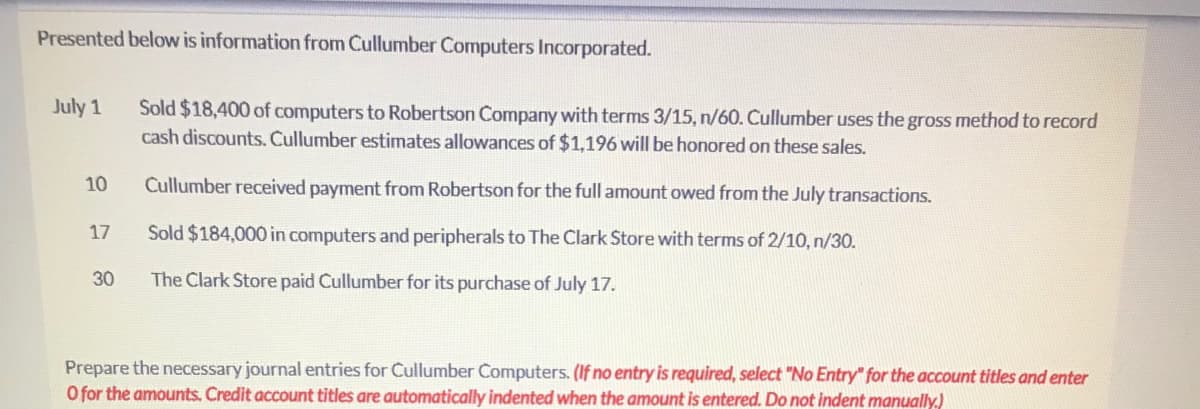 Presented below is information from Cullumber Computers Incorporated.
July 1
Sold $18,400 of computers to Robertson Company with terms 3/15, n/60. Cullumber uses the gross method to record
cash discounts. Cullumber estimates allowances of $1,196 will be honored on these sales.
10
Cullumber received payment from Robertson for the full amount owed from the July transactions.
17
Sold $184,000 in computers and peripherals to The Clark Store with terms of 2/10, n/30.
30
The Clark Store paid Cullumber for its purchase of July 17.
Prepare the necessary journal entries for Cullumber Computers. (If no entry is required, select "No Entry" for the account titles and enter
O for the amounts. Credit account titles are automatically indented when the amount is entered. Do not indent manually.)
