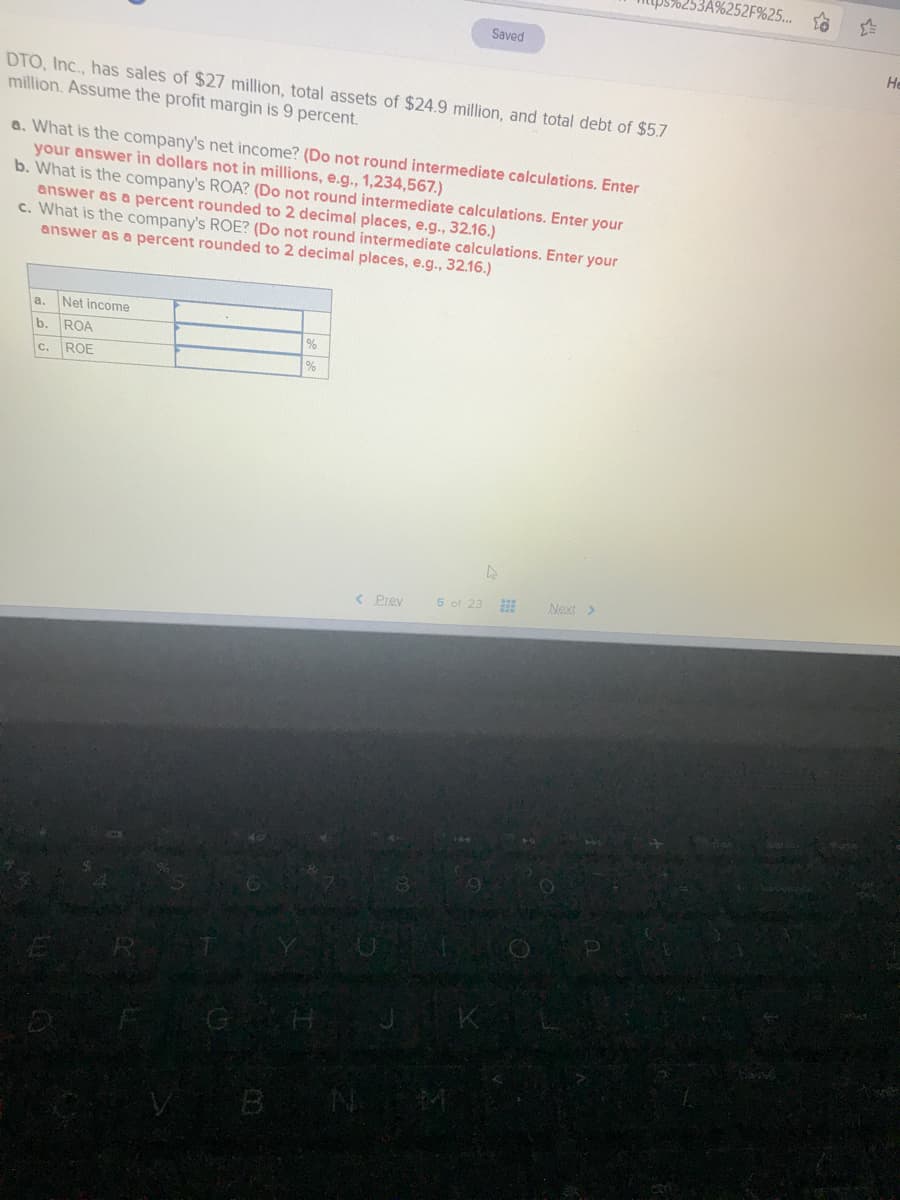 3A%252F%25...
Saved
He
DTO, Inc., has sales of $27 million, total assets of $24.9 million, and total debt of $5.7
million. Assume the profit margin is 9 percent.
a. What is the company's net income? (Do not round intermediate calculations. Enter
your answer in dollars not in millions, e.g., 1,234,567.)
b. What is the company's ROA? (Do not round intermediate calculations. Enter your
answer as a percent rounded to 2 decimal places, e.g., 32.16.)
c. What is the company's ROE? (Do not round intermediate calculations. Enter your
answer as a percent rounded to 2 decimal places, e.g., 32.16.)
a. Net income
b. ROA
%
c. ROE
< Prev
5 of 23
Next >
GH
B
