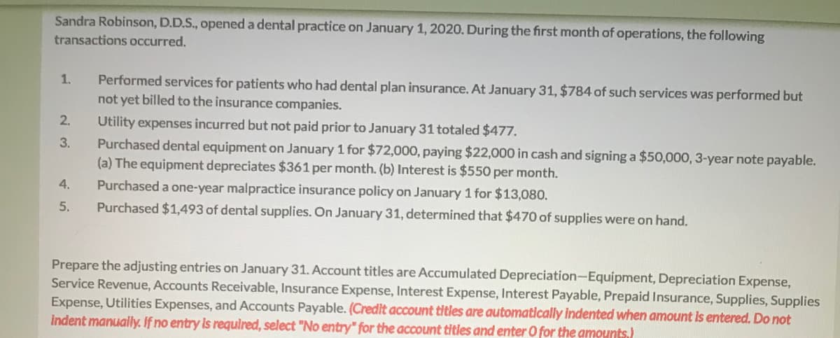 Sandra Robinson, D.D.S., opened a dental practice on January 1, 2020. During the first month of operations, the following
transactions occurred.
Performed services for patients who had dental plan insurance. At January 31, $784 of such services was performed but
not yet billed to the insurance companies.
1.
2.
Utility expenses incurred but not paid prior to January 31 totaled $477.
Purchased dental equipment on January 1 for $72,000, paying $22,000 in cash and signing a $50,000, 3-year note payable.
(a) The equipment depreciates $361 per month. (b) Interest is $550 per month.
Purchased a one-year malpractice insurance policy on January 1 for $13,080.
3.
4.
5.
Purchased $1,493 of dental supplies. On January 31, determined that $470 of supplies were on hand.
Prepare the adjusting entries on January 31. Account titles are Accumulated Depreciation-Equipment, Depreciation Expense,
Service Revenue, Accounts Receivable, Insurance Expense, Interest Expense, Interest Payable, Prepaid Insurance, Supplies, Supplies
Expense, Utilities Expenses, and Accounts Payable. (Credit account titles are automatically indented when amount Is entered. Do not
Indent manually. If no entry is requlred, select "No entry" for the account titles and enter O for the amounts.)
