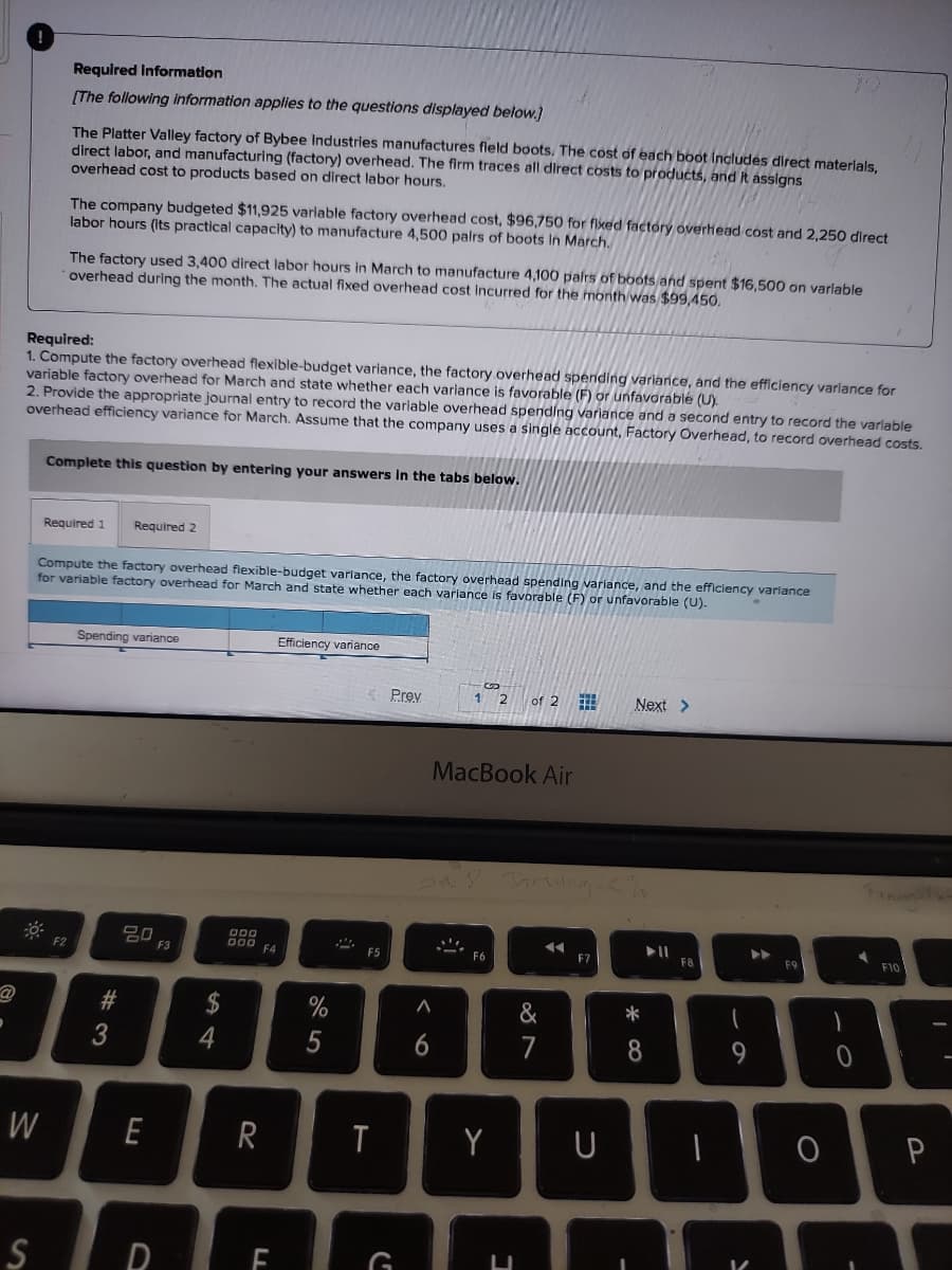 ●
W
S
Required Information
[The following information applies to the questions displayed below.]
The Platter Valley factory of Bybee Industries manufactures field boots. The cost of each boot includes direct materials,
direct labor, and manufacturing (factory) overhead. The firm traces all direct costs to products, and it assigns
overhead cost to products based on direct labor hours.
Required:
1. Compute the factory overhead flexible-budget variance, the factory overhead spending variance, and the efficiency variance for
variable factory overhead for March and state whether each variance is favorable (F) or unfavorable (U).
2. Provide the appropriate journal entry to record the variable overhead spending variance and a second entry to record the variable
overhead efficiency variance for March. Assume that the company uses a single account, Factory Overhead, to record overhead costs.
The company budgeted $11,925 variable factory overhead cost, $96,750 for fixed factory overhead cost and 2,250 direct
labor hours (its practical capacity) to manufacture 4,500 pairs of boots in March.
The factory used 3,400 direct labor hours in March to manufacture 4,100 pairs of boots and spent $16,500 on variable
overhead during the month. The actual fixed overhead cost incurred for the month was $99,450.
Complete this question by entering your answers in the tabs below.
F2
Required 1 Required 2
Compute the factory overhead flexible-budget variance, the factory overhead spending variance, and the efficiency variance
for variable factory overhead for March and state whether each variance is favorable (F) or unfavorable (U).
Spending variance
#
20
E
D
F3
$
4
000
000 F4
R
FL
Efficiency variance
%
5
J
F5
T
Prev
G
12
A
6
MacBook Air
F6
of 2
Y
Jarung 65%
&
7
◄◄
F7
Next >
U
*
8
► 11
F8
1
9
▶▶
F9
O
1
0
F10
P