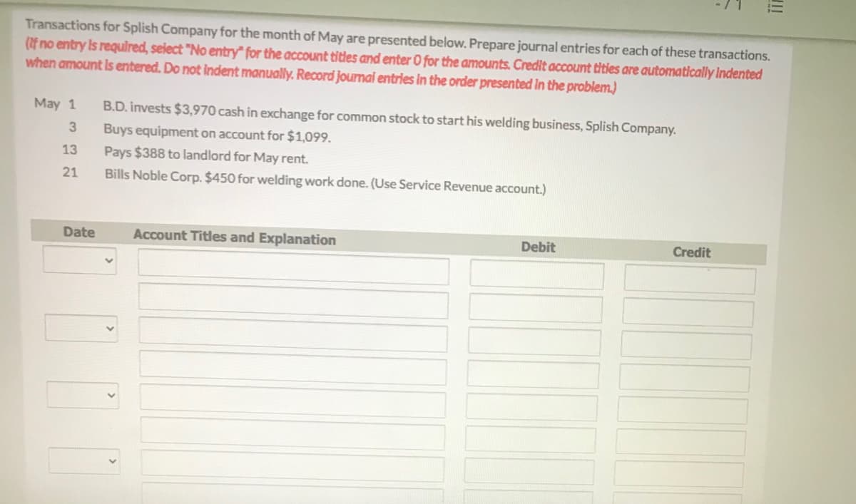 Transactions for Splish Company for the month of May are presented below. Prepare journal entries for each of these transactions.
(If no entry is required, select "No entry" for the account titles and enter O for the amounts. Credit account titles are automatically Indented
when amount Is entered. Do not indent manually. Record journal entries in the order presented In the problem.)
May 1
B.D. invests $3,970 cash in exchange for common stock to start his welding business, Splish Company.
3
Buys equipment on account for $1,099.
13
Pays $388 to landlord for May rent.
21
Bills Noble Corp. $450 for welding work done. (Use Service Revenue account.)
Date
Account Titles and Explanation
Debit
Credit
