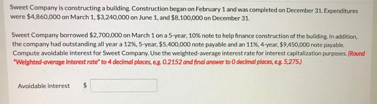 Sweet Company is constructing a building. Construction began on February 1 and was completed on December 31. Expenditures
were $4,860,000 on March 1, $3,240,000 on June 1, and $8,100,000 on December 31.
Sweet Company borrowed $2,700,000 on March 1 on a 5-year, 10% note to help finance construction of the building. In addition,
the company had outstanding all year a 12%, 5-year, $5,400,000 note payable and an 11%, 4-year, $9,450,000 note payable.
Compute avoidable interest for Sweet Company. Use the weighted-average interest rate for interest capitalization purposes. (Round
"Welghted-average interest rate" to 4 decimal places, e.g. 0.2152 and final answer to O decimal places, e.g. 5,275.)
Avoidable interest
2$
