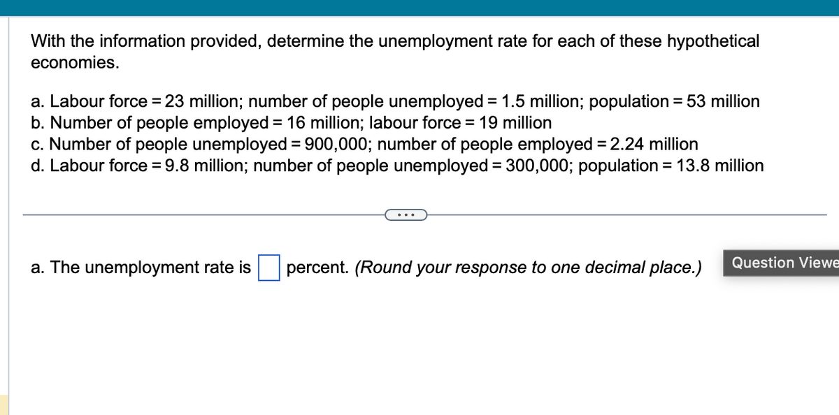 With the information provided, determine the unemployment rate for each of these hypothetical
economies.
a. Labour force = 23 million; number of people unemployed = 1.5 million; population = 53 million
b. Number of people employed = 16 million; labour force = 19 million
c. Number of people unemployed = 900,000; number of people employed = 2.24 million
d. Labour force = 9.8 million; number of people unemployed = 300,000; population = 13.8 million
a. The unemployment rate is percent. (Round your response to one decimal place.) Question Viewe