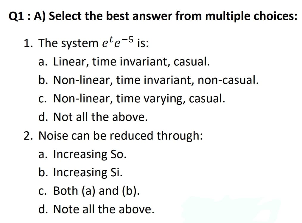 Q1: A) Select the best answer from multiple choices:
1. The system ete-5 is:
a. Linear, time invariant, casual.
b. Non-linear, time invariant, non-casual.
c. Non-linear, time varying, casual.
d. Not all the above.
2. Noise can be reduced through:
a. Increasing So.
b. Increasing Si.
c. Both (a) and (b).
d. Note all the above.
