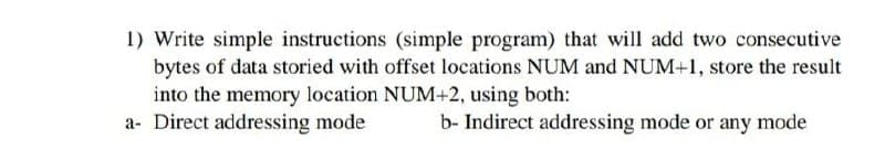 1) Write simple instructions (simple program) that will add two consecutive
bytes of data storied with offset locations NUM and NUM+1, store the result
into the memory location NUM+2, using both:
a- Direct addressing mode
b- Indirect addressing mode or any mode
