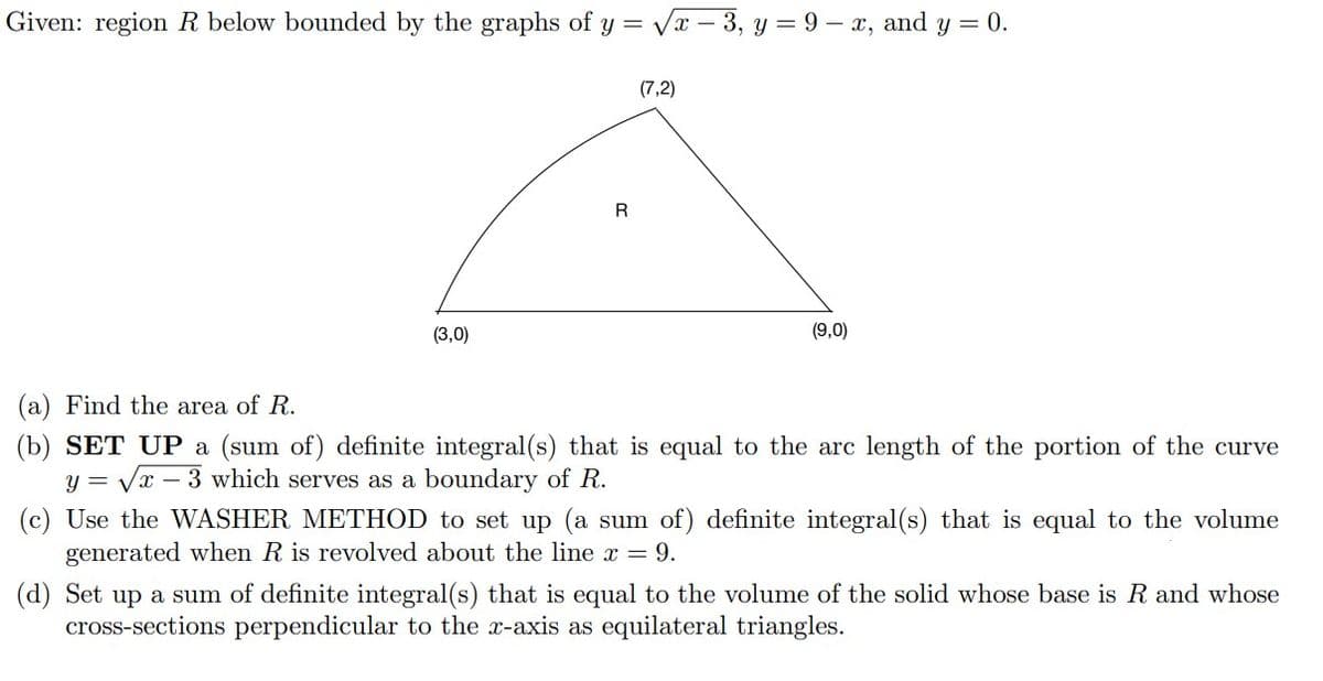 Given: region R below bounded by the graphs of y = √√√x-3, y = 9-x, and y = 0.
(7,2)
R
(3,0)
(9,0)
(a) Find the area of R.
(b) SET UP a (sum of) definite integral(s) that is equal to the arc length of the portion of the curve
y = √x -3 which serves as a boundary of R.
(c) Use the WASHER METHOD to set up (a sum of) definite integral(s) that is equal to the volume
generated when R is revolved about the line x = 9.
(d) Set up a sum of definite integral(s) that is equal to the volume of the solid whose base is R and whose
cross-sections perpendicular to the x-axis as equilateral triangles.