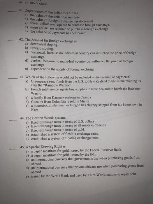 + e) never close
41. Depreciation of the dollar means that:
a) the value of the dollar has increased
b) the value of foreign exchange has decreased
c) fewer dollars are required to purchase foreign exchange.
d) more dollars are required to purchase foreign exchange.
e) the balance of payments has decreased.
42. The demand for foreign exchange is:
a) downward sloping.
b) upward sloping
c) horizontal, because no individual country can influence the price of foreign
exchange.
d) vertical, because no individual country can influence the price of foreign
exchange.
e) dependent on the supply of foreign exchange.
43. Which of the following would not be included in the balance of payments?
a) Greenpeace send funds from the U.S. to New Zealand to use in maintaining its
ship the "Rainbow Warrior"
b) French intelligence agents buy supplies in New Zealand to bomb the Rainbow
Warrior
c) a family from Kansas vacations in Canada
d) Cocaine from Columbia is sold in Miami
e) a homesick Englishman in Oregon has chutney shipped from his home town in
Kent
44. The Bretton Woods system:
a) fixed exchange rates in terms of U.S. dollars.
b) fixed exchange rates in terms of all major currencies.
c) fixed exchange rates in terms of gold.
d) established a system of flexible exchange rates.
e) established a system of floating exchange rates,
45. A Special Drawing Right is:
a) a paper substitute for gold, issued by the Federal Reserve Bank.
b) a paper substitute for gold, issued by the IMF.
c) an international currency that governments use when purchasing goods from
abroad.
d) an international currency that private citizens use when purchasing goods from
abroad.
e) issued by the World Bank and used by Third World nations to repay debt.
