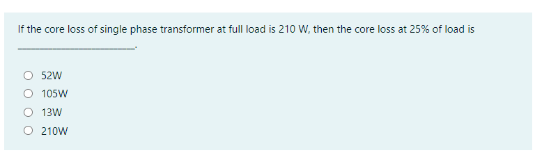 If the core loss of single phase transformer at full load is 210 W, then the core loss at 25% of load is
52W
105W
O 13W
O 210W
