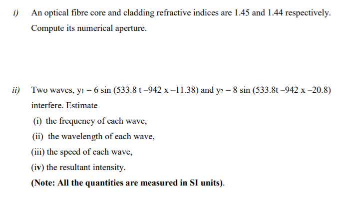 i) An optical fibre core and cladding refractive indices are 1.45 and 1.44 respectively.
Compute its numerical aperture.
ii) Two waves, yı = 6 sin (533.8 t –942 x –11.38) and y2 = 8 sin (533.8t –942 x -20.8)
interfere. Estimate
(i) the frequency of each wave,
(ii) the wavelength of each wave,
(iii) the speed of each wave,
(iv) the resultant intensity.
(Note: All the quantities are measured in SI units).
