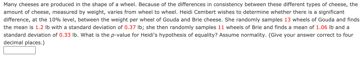 Many cheeses are produced in the shape of a wheel. Because of the differences in consistency between these different types of cheese, the
amount of cheese, measured by weight, varies from wheel to wheel. Heidi Cembert wishes to determine whether there is a significant
difference, at the 10% level, between the weight per wheel of Gouda and Brie cheese. She randomly samples 13 wheels of Gouda and finds
the mean is 1.2 lb with a standard deviation of 0.37 Ib; she then randomly samples 11 wheels of Brie and finds a mean of 1.06 lb and a
standard deviation of 0.33 lb. What is the p-value for Heidi's hypothesis of equality? Assume normality. (Give your answer correct to four
decimal places.)
