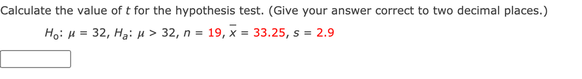 Calculate the value of t for the hypothesis test. (Give your answer correct to two decimal places.)
Но: и 3D 32, На: и > 32, п %3 19, х %3D 33.25, s %3
2.9
