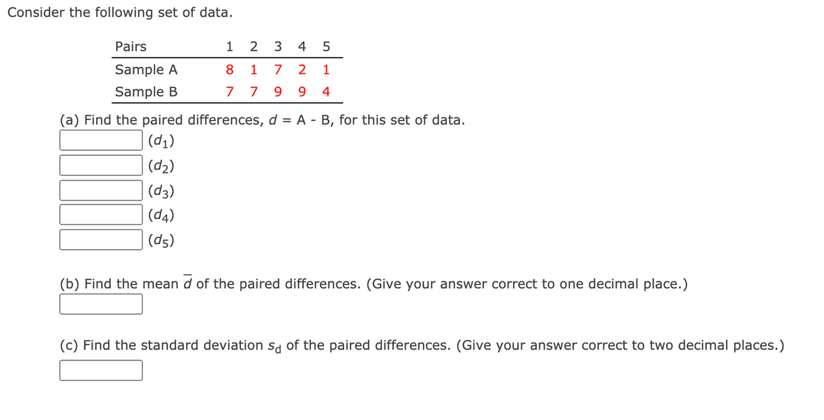 Consider the following set of data.
Pairs
1
2
4
Sample A
8
1
7
2
1
Sample B
7
7
9.
9.
4
(a) Find the paired differences, d = A - B, for this set of data.
(d1)
(d2)
(d3)
(d4)
(d5)
(b) Find the mean d of the paired differences. (Give your answer correct to one decimal place.)
(c) Find the standard deviation sa of the paired differences. (Give your answer correct to two decimal places.)
