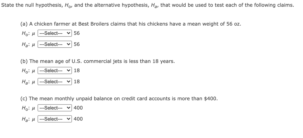 State the null hypothesis, Ho, and the alternative hypothesis, Ha, that would be used to test each of the following claims.
(a) A chicken farmer at Best Broilers claims that his chickens have a mean weight of 56 oz.
Но: и ---Select---
v 56
Hạ: u |---Select---
56
(b) The mean age of U.S. commercial jets is less than 18 years.
Но: и ---Select---
18
Hạ: µ
--Select---
18
(c) The mean monthly unpaid balance on credit card accounts is more than $400.
Ho: µ | ---Select---
v 400
Hạ: µ |---Select---
v 400
