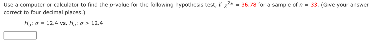 Use a computer or calculator to find the p-value for the following hypothesis test, if x*
correct to four decimal places.)
= 36.78 for a sample of n = 33. (Give your answer
Ho: o = 12.4 vs. Hạ: o > 12.4
