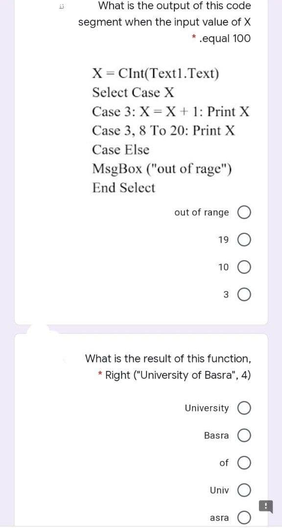 What is the output of this code
segment when the input value of X
.equal 100
X= CInt(Text1.Text)
Select Case X
Case 3: X = X + 1: Print X
Case 3, 8 To 20: Print X
Case Else
MsgBox ("out of rage")
End Select
out of range
19
10
What is the result of this function,
Right ("University of Basra", 4)
University O
Basra
of
Univ
asra
