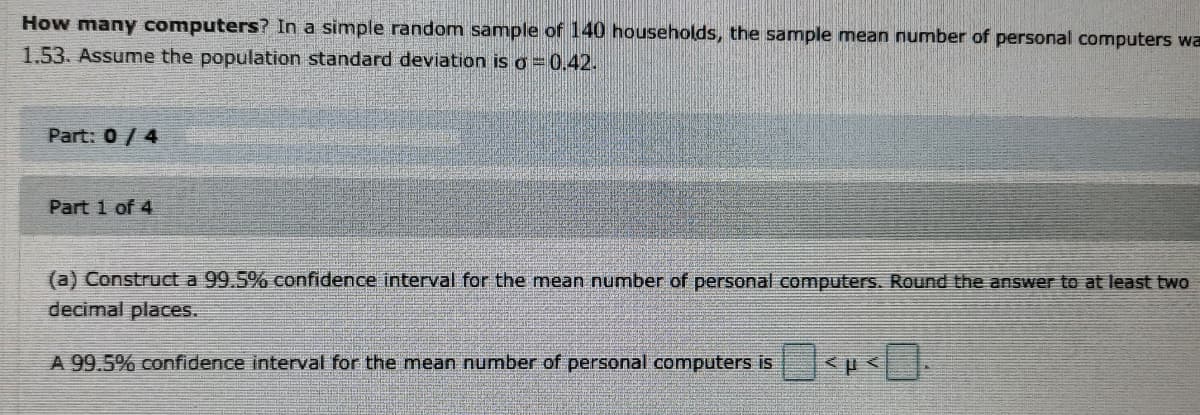 How many computers? In a simple random sample of 140 households, the sample mean number of personal computers wa
1.53. Assume the population standard deviation iso=0.42.
Part: 0/4
Part 1 of 4
(a) Construct a 99.5% confidence interval for the mean number of personal computers. Round the answer to at least two
decimal places.
A 99.5% confidence interval for the mean number of personal computers is
