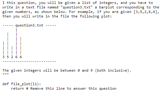 I this question, you will be given a list of integers, and you have to
write in a text file named "question3.txt" a barplot corresponding to the
given numbers, as shown below. For example, if you are given [3,5,2,6,4],
then you will write in the file the following plot:
question3.txt
35 2 6 4
The given integers will be between o and 9 (both inclusive).
def file_plot (11):
return # Remove this line to answer this question
