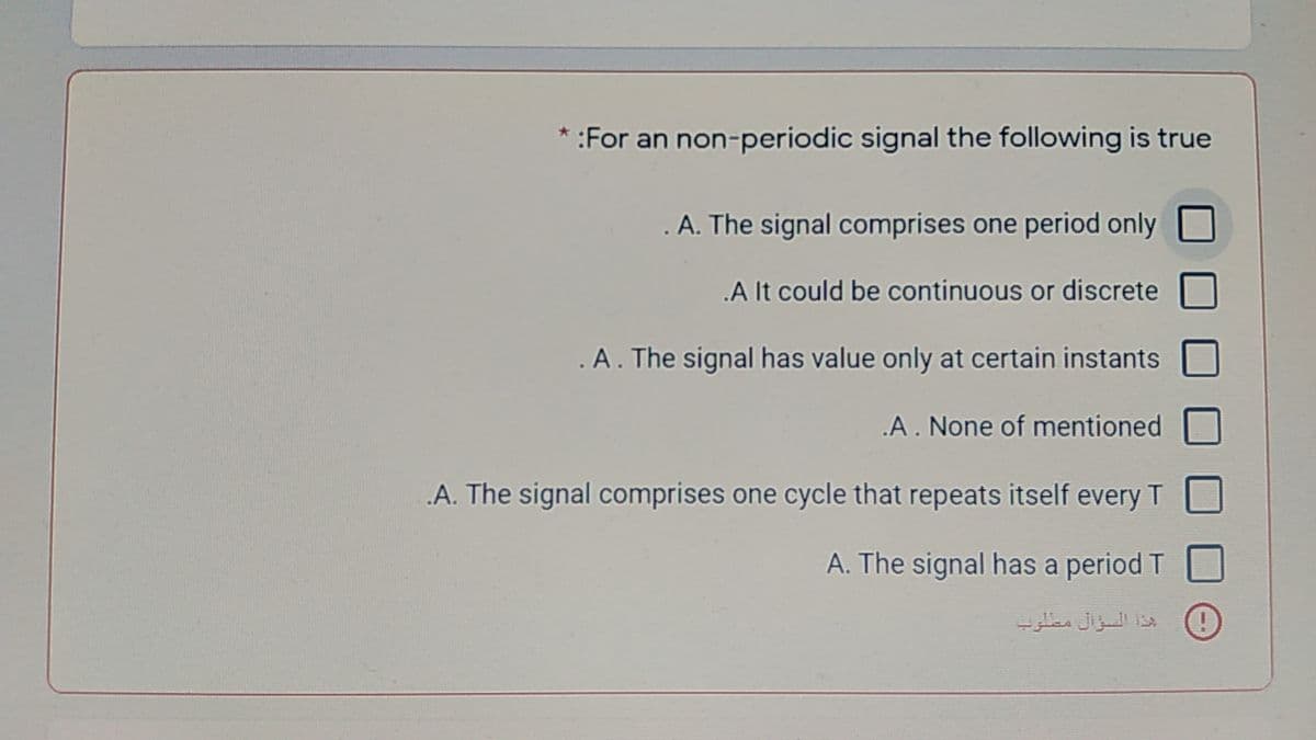 * :For an non-periodic signal the following is true
.A. The signal comprises one period only
.A It could be continuous or discrete
A. The signal has value only at certain instants
.A. None of mentioned
A. The signal comprises one cycle that repeats itself every T
A. The signal has a period T
بذة السؤال متلوب
