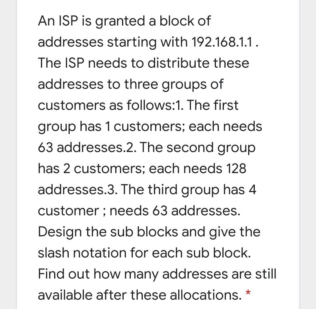 An ISP is granted a block of
addresses starting with 192.168.1.1.
The ISP needs to distribute these
addresses to three groups of
customers as follows:1. The first
group has 1 customers; each needs
63 addresses.2. The second group
has 2 customers; each needs 128
addresses.3. The third group has 4
customer ; needs 63 addresses.
Design the sub blocks and give the
slash notation for each sub block.
Find out how many addresses are still
available after these allocations.
