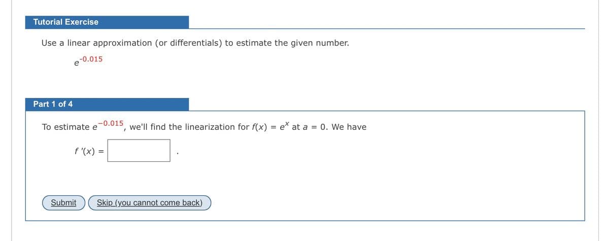 Tutorial Exercise
Use a linear approximation (or differentials) to estimate the given number.
Part 1 of 4
-0.015
To estimate e
-0.015
f'(x) =
I
we'll find the linearization for f(x) = ex at a = 0. We have
Submit Skip (you cannot come back)