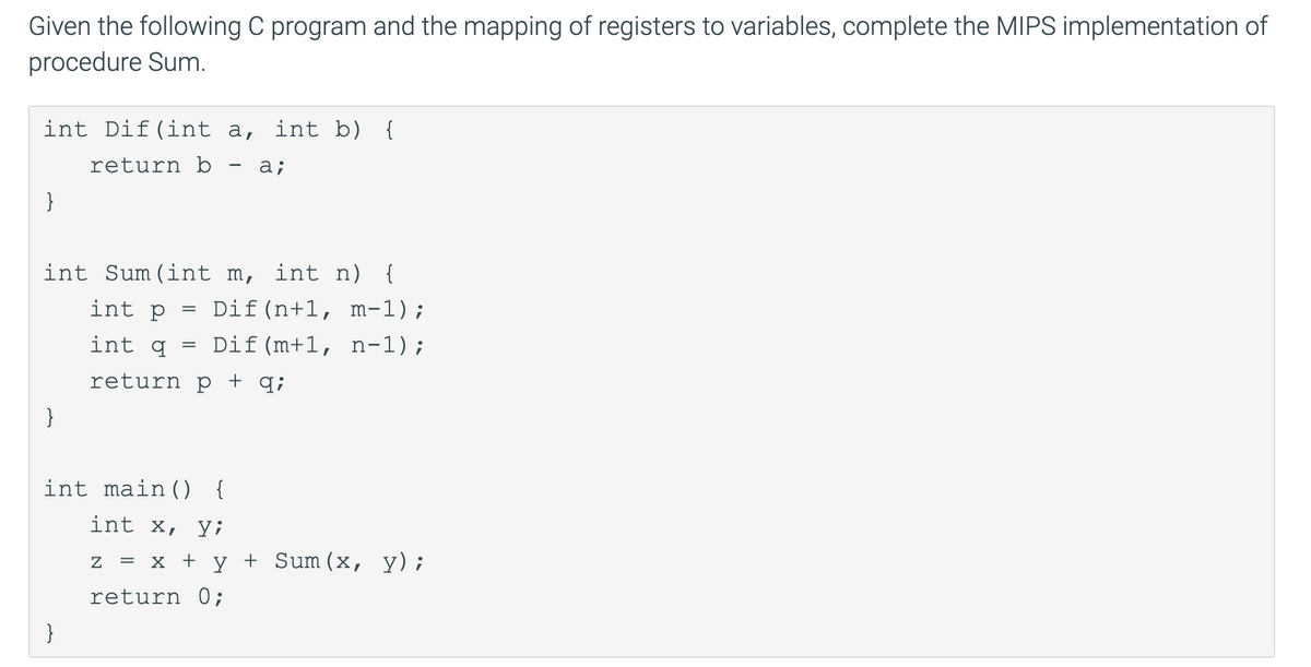 Given the following C program and the mapping of registers to variables, complete the MIPS implementation of
procedure Sum.
int Dif(int a, int b) {
return b
a;
}
int Sum(int m, int n) {
int p
Dif(n+1, m-1);
int q
Dif(m+1, n-1);
return p + q;
}
int main() {
int X, У;
Z %3D х + у+ Sum (х, у);
return 0;
}
