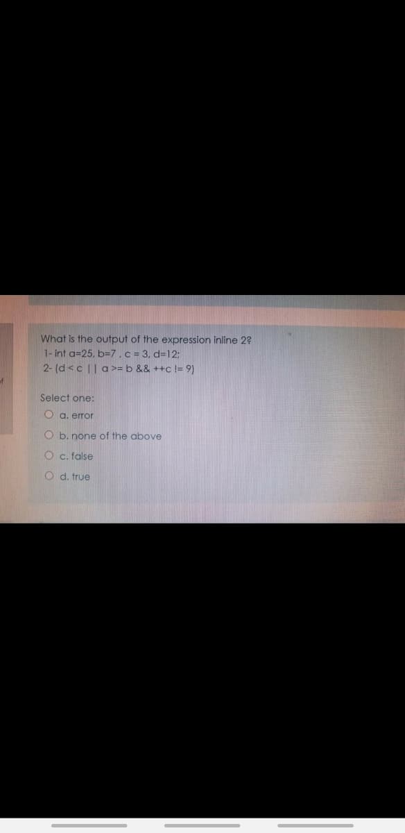 What is the output of the expression inline 2?
1- int a=25, b=7.c = 3, d=12:
2- (d<c || a>= b && ++c != 9)
Select one:
O a. error
O b. none of the above
O c. false
O d. true
